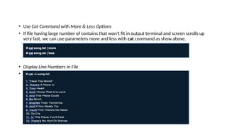 • Use Cat Command with More & Less Options
• If file having large number of contains that won’t fit in output terminal and screen scrolls up
very fast, we can use parameters more and less with cat command as show above.
• Display Line Numbers in File
• With -n option you could see the line numbers of a file song.txt in the output terminal.
 