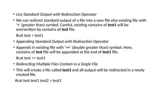 • Use Standard Output with Redirection Operator
• We can redirect standard output of a file into a new file else existing file with
‘>‘ (greater than) symbol. Careful, existing contains of test1 will be
overwritten by contains of test file.
#cat test > test1
• Appending Standard Output with Redirection Operator
• Appends in existing file with ‘>>‘ (double greater than) symbol. Here,
contains of test file will be appended at the end of test1 file.
#cat test >> test1
• Redirecting Multiple Files Contain in a Single File
• This will create a file called test3 and all output will be redirected in a newly
created file.
#cat test test1 test2 > test3
 