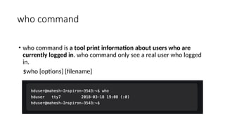 who command
• who command is a tool print information about users who are
currently logged in. who command only see a real user who logged
in.
$who [options] [filename]
 