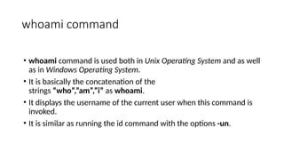 whoami command
• whoami command is used both in Unix Operating System and as well
as in Windows Operating System.
• It is basically the concatenation of the
strings “who”,”am”,”i” as whoami.
• It displays the username of the current user when this command is
invoked.
• It is similar as running the id command with the options -un.
 