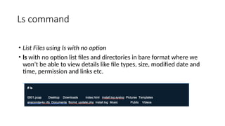 Ls command
• List Files using ls with no option
• ls with no option list files and directories in bare format where we
won’t be able to view details like file types, size, modified date and
time, permission and links etc.
 