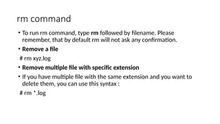rm command
• To run rm command, type rm followed by filename. Please
remember, that by default rm will not ask any confirmation.
• Remove a file
# rm xyz.log
• Remove multiple file with specific extension
• If you have multiple file with the same extension and you want to
delete them, you can use this syntax :
# rm *.log
 