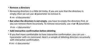 • Remove a directory
• Removing directory is a little bit tricky. If you are sure that the directory is
empty, then we can use -d parameter to remove it.
# rm –d documents/
• But when the directory is not empty, you have to empty the directory first, or
you can remove them recursively. To remove recursively, use -r or -R parameter.
# rm –r documents/
• Add interactive confirmation before deleting
• If you feel more comfortable to have interactive confirmation, you can use -
i parameter with rm command. Here’s a sample of deleting directory recursively
with interactive confirmation.
# rm –ri documents/
 