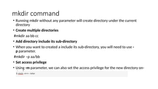mkdir command
• Running mkdir without any parameter will create directory under the current
directory
• Create multiple directories
#mkdir aa bb cc
• Add directory include its sub-directory
• When you want to created a include its sub-directory, you will need to use -
p parameter.
#mkdir –p aa/bb
• Set access privilege
• Using -m parameter, we can also set the access privilege for the new directory on-
the-fly.
 