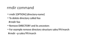 rmdir command
• rmdir [OPTION] {directory-name}
• To delete directory called foo
#rmdir foo
• Remove DIRECTORY and its ancestors
• For example remove directory structure sales/99/march
#rmdir –p sales/99/march
 