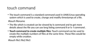 touch command
• The touch command is a standard command used in UNIX/Linux operating
system which is used to create, change and modify timestamps of a file.
#touch filename
• The file which is created can be viewed by ls command and to get more
details about the file you can use long listing command ll or ls -l command .
• Touch command to create multiple files: Touch command can be used to
create the multiple numbers of files at the same time. These files would be
empty while creation.
#touch file1 file2 file3
 