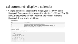 cal command- display a calendar
• A single parameter specifies the 4 digit year (1 - 9999) to be
displayed. Two parameters denote the Month (1 - 12) and Year (1 -
9999). If arguments are not specified, the current month is
displayed. A year starts on 01 Jan.
 