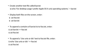 • Create another text file called bar.txt
$ echo 'For desktop usage I prefer Apple OS X unix operating systems.' > bar.txt
• Display both files on the screen, enter:
$ cat foo.txt
$ cat bar.txt
• To append a contains of bar.txt to to foo.txt, enter:
$ cat bar.txt >> foo.txt
$ cat foo.txt
• To append a ‘Use unix or die’ text to foo.txt file, enter:
$ echo 'Use unix or die' >> foo.txt
$ cat foo.txt
 