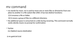 mv command
• mv stands for move. mv is used to move one or more files or directories from one
place to another in a file system like UNIX. It has two distinct functions:
(i) It renames a file or folder.
(ii) It moves a group of files to a different directory.
• No additional space is consumed on a disk during renaming. This command normally
works silently means no prompt for confirmation.
• Syntax:
mv [Option] source destination
$ mv geek.txt b.txt
 