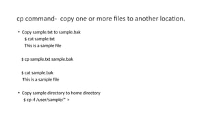 cp command- copy one or more files to another location.
• Copy sample.txt to sample.bak
$ cat sample.txt
This is a sample file
$ cp sample.txt sample.bak
$ cat sample.bak
This is a sample file
• Copy sample directory to home directory
$ cp -f /user/sample/* >
 