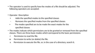 • The operator is used to specify how the modes of a file should be adjusted. The
following operators are accepted:
• Operator Description
+ Adds the specified modes to the specified classes
- Removes the specified modes from the specified classes
= The modes specified are to be made the exact modes for the
specified classes
• The modes indicate which permissions are to be granted or removed from the specified
classes. There are three basic modes which correspond to the basic permissions:
r Permission to read the file.
w Permission to write (or delete) the file.
x Permission to execute the file, or, in the case of a directory, search it.
 