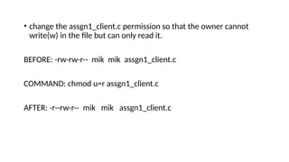 • change the assgn1_client.c permission so that the owner cannot
write(w) in the file but can only read it.
BEFORE: -rw-rw-r-- mik mik assgn1_client.c
COMMAND: chmod u=r assgn1_client.c
AFTER: -r--rw-r-- mik mik assgn1_client.c
 
