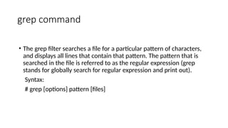 grep command
• The grep filter searches a file for a particular pattern of characters,
and displays all lines that contain that pattern. The pattern that is
searched in the file is referred to as the regular expression (grep
stands for globally search for regular expression and print out).
Syntax:
# grep [options] pattern [files]
 