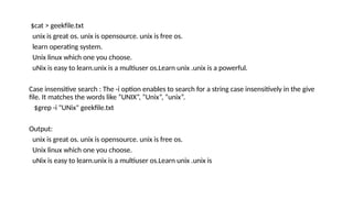 $cat > geekfile.txt
unix is great os. unix is opensource. unix is free os.
learn operating system.
Unix linux which one you choose.
uNix is easy to learn.unix is a multiuser os.Learn unix .unix is a powerful.
Case insensitive search : The -i option enables to search for a string case insensitively in the give
file. It matches the words like “UNIX”, “Unix”, “unix”.
$grep -i "UNix" geekfile.txt
Output:
unix is great os. unix is opensource. unix is free os.
Unix linux which one you choose.
uNix is easy to learn.unix is a multiuser os.Learn unix .unix is
 