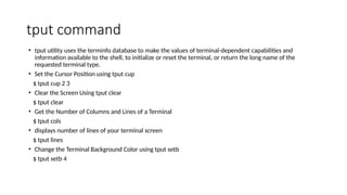 tput command
• tput utility uses the terminfo database to make the values of terminal-dependent capabilities and
information available to the shell, to initialize or reset the terminal, or return the long name of the
requested terminal type.
• Set the Cursor Position using tput cup
$ tput cup 2 3
• Clear the Screen Using tput clear
$ tput clear
• Get the Number of Columns and Lines of a Terminal
$ tput cols
• displays number of lines of your terminal screen
$ tput lines
• Change the Terminal Background Color using tput setb
$ tput setb 4
 