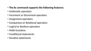 • The bc command supports the following features:
• Arithmetic operators
• Increment or Decrement operators
• Assignment operators
• Comparison or Relational operators
• Logical or Boolean operators
• Math functions
• Conditional statements
• Iterative statements
 