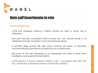 Note sull’inserimento in rete

PUNTI DI ATTENZIONE:

• L’SCB può analizzare soltanto il traffico remoto tra client e server che lo
  attraversa!

• Non può tracciare connessioni locali ai server (es. una console locale, o un
  notebook connesso via seriale o cavo cross al server stesso).

• Il controllo degli accessi alle sale server continua ad essere un elemento
  fondamentale per garantire la sicurezza fisica di un datacenter.

• Dal punto di vista del networking, è un prerequisito che client e server siano
  localizzati su due segmenti di rete distinti.

• L’SCB esamina e traccia soltanto il traffico “utile” (connessioni SSH, RDP, SCP
  etc.), limitandosi a ignorare e inoltrare i restanti tipi di traffico.
 