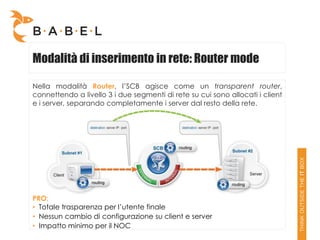 Modalità di inserimento in rete: Router mode

Nella modalità Router, l’SCB agisce come un transparent router,
connettendo a livello 3 i due segmenti di rete su cui sono allocati i client
e i server, separando completamente i server dal resto della rete.




PRO:
• Totale trasparenza per l’utente finale
• Nessun cambio di configurazione su client e server
• Impatto minimo per il NOC
 