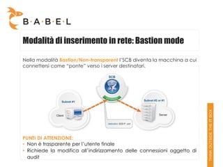 Modalità di inserimento in rete: Bastion mode

Nella modalità Bastion/Non-transparent l’SCB diventa la macchina a cui
connettersi come “ponte” verso i server destinatari.




PUNTI DI ATTENZIONE:
• Non è trasparente per l’utente finale
• Richiede la modifica all’indirizzamento delle connessioni oggetto di
  audit
 