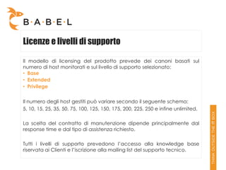 Licenze e livelli di supporto

Il modello di licensing del prodotto prevede dei canoni basati sul
numero di host monitorati e sul livello di supporto selezionato:
• Base
• Extended
• Privilege

Il numero degli host gestiti può variare secondo il seguente schema:
5, 10, 15, 25, 35, 50, 75, 100, 125, 150, 175, 200, 225, 250 e infine unlimited.

La scelta del contratto di manutenzione dipende principalmente dal
response time e dal tipo di assistenza richiesto.

Tutti i livelli di supporto prevedono l’accesso alla knowledge base
riservata ai Clienti e l’iscrizione alla mailing list del supporto tecnico.
 