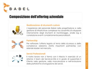 Composizione dell’offering aziendale

           Realizzazione di strumenti custom
           L’esperienza del personale Babel nella progettazione e nella
           gestione di infrastrutture complesse ha consentito di sviluppare
           internamente degli strumenti di monitoraggio, analisi log e
           correlazione eventi completamente personalizzati.


           Partnership
           Per rafforzare l’offerta legata al tema della sicurezza e della
           compliance abbiamo stretto importanti partnership con
           aziende leader nel mercato.


           Servizi Professionali
           Il nostro lavoro non si ferma con il rilascio in esercizio di un
           sistema: il team dei Servizi-on-Site è in grado di supportare il
           Cliente nella gestione, nella manutenzione e nell’evoluzione
           delle piattaforme di erogazione dei servizi.
 