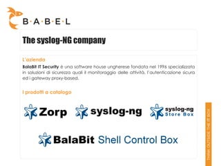 The syslog-NG company

L’azienda
BalaBit IT Security è una software house ungherese fondata nel 1996 specializzata
in soluzioni di sicurezza quali il monitoraggio delle attività, l’autenticazione sicura
ed i gateway proxy-based.


I prodotti a catalogo
 