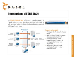 Introduzione all’SCB (1/2)
Lo Shell Control Box effettua il monitoraggio e
l’audit degli accessi amministrativi remoti a uno o
più server mediante il controllo delle connessioni
crittografate e non.

                                                      Feature principali:
                                                      • E’ indipendente dai client e dai
                                                        server
                                                      • Non richiede alcuna modifica
                                                        alle applicazioni esistenti
                                                      • I dati sono salvati in file
                                                        legalmente inoppugnabili
                                                        crittografati e firmati con
                                                        timestamp
                                                      • Gestisce l’autenticazione
                                                        centralizzata e la 4-eyes
                                                        authentication
 