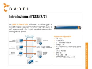 Introduzione all’SCB (2/2)
Lo Shell Control Box effettua il monitoraggio e
l’audit degli accessi amministrativi remoti a uno o
più server mediante il controllo delle connessioni
crittografate e non.

                                                      Protocolli supportati
                                                      •   SSH (v2)
                                                      •   SCP e SFTP
                                                      •   X11 rediretto via SSH
                                                      •   RDP (v5 – 7)
                                                      •   VMware View su client che usano
                                                          RDP
                                                      •   Telnet TN3720
                                                      •   Citrix ICA
                                                      •   VNC (v3.3 – 3.8)
                                                      •   HTTP/HTTPS (coming soon!)
 