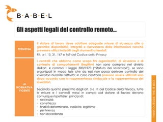 Gli aspetti legali del controllo remoto…
            Il datore di lavoro deve adottare adeguate misure di sicurezza atte a
            garantire disponibilità, integrità e riservatezza delle informazioni nonché
PREMESSA    prevenire utilizzi indebiti degli strumenti aziendali.
            Rif: art. 15, 31, 167 e 169 del Codice della Privacy

            I controlli che abbiano come scopo fini organizzativi, di sicurezza o di
            contrasto di comportamenti illegittimi non sono compresi nel divieto
            dell'art. 4 comma 1 legge 300/1970 (“Statuto dei lavoratori”), se sono
            organizzati in modo tale che da essi non possa derivare controllo dei
            lavoratori durante l'attività; in caso contrario possono essere utilizzati solo
            dopo accordo con la rappresentanza sindacale o la rappresentanza dei
            lavoratori.
    LA
NORMATIVA
 VIGENTE
            Secondo quanto prescritto dagli art. 3 e 11 del Codice della Privacy, tutte
            le misure e i controlli messi in campo dal datore di lavoro devono
            comunque rispettare i principi di:
            • necessità
            • correttezza
            • finalità determinate, esplicite, legittime
            • pertinenza
            • non eccedenza
 