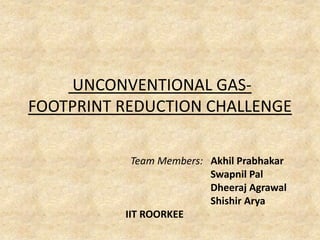 UNCONVENTIONAL GAS-
FOOTPRINT REDUCTION CHALLENGE

            Team Members: Akhil Prabhakar
                          Swapnil Pal
                          Dheeraj Agrawal
                          Shishir Arya
          IIT ROORKEE
 