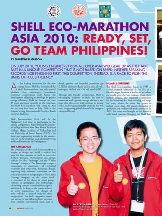 SHELL EcO-maRatHOn
  aSia 2010: REaDy, SEt,
  GO tEam PHiLiPPinES!
  By cHRiStinE R. GUiSOn

  On JuLy 2010, yOunG EnGinEERS FROM ALL OVER ASiA WiLL GEAR uP AS THEy TAKE
  PART in A uniquE COMPETiTiOn THAT iS nOT BASED On SPEED, nEiTHER BREAKinG
  RECORDS nOR FiniSHinG FiRST. THiS COMPETiTiOn, inSTEAD, iS A RACE TO PuSH THE
  LiMiTS OF FuEL EFFiCiEnCy.


  A
         s the leading innovator for the new       diesel, gasoline and liquefied petroleum gas          HUmBLE ORiGinS
         energy future, Shell has introduced the   (LPG) or alternative fuels such as solar, electric,   The Shell Eco-marathon began in 1939 at
         Shell Eco-marathon, an educational        hydrogen, biofuels and Gas to Liquids (GTL).          a Shell research laboratory in the U.S. as a
  platform that encourages innovation,                                                                   friendly wager between scientists to see whose
  reinforces conservation and fosters the          Through this friendly competition, Shell is           car would give the best mileage. From these
  development of leading technology for greater    encouraging students to build the cars of             humble origins, the organised competition
  energy efficiency. Held in Europe for over       tomorrow with greater energy efficiency and           for fuel economy has been running in Europe
  25 years and more recently in the Americas,      hope that this event will continue to inspire         for years, where the event has grown to
  the Shell Eco-marathon will come to Asia         others to develop sustainable solutions that will     include more than 200 teams, thousands of
  for the very first time in July 2010 at the      meet the growing global demands for energy in         spectators and widespread media attention. In
  famous Sepang International Circuit of Kuala     a responsible way.                                    2007, the event was brought to the Americas
  Lumpur, Malaysia.                                                                                      with much success. Bringing the Shell Eco-

  Shell Eco-marathon 2010 will be the
  Philippines’ first time to participate in the
  annual competition. Representing the country
  are college students from Don Bosco Technical
  College, Mapua Institute of Technology and
  the University of Santo Tomas (UST). Can
  these top engineering schools in the country
  step up to the challenge and ultimately bring
  pride and honour to the Philippines?

  tHE cHaLLEnGE
  The principle of the Shell Eco-marathon is
  simple: to design and build a vehicle that
  uses the least amount of fuel to travel the
  farthest distance. Participants can design
  vehicles for the “Prototype” or the “Urban
  Concept” category. The Prototype category
  encourages a maximum of technical
  creativity and innovative, futuristic design,
  imposing only minimal restriction on the
  critical automotive design aspect. The Urban
  Concept category, on the other hand,
  is intended to be closer to road going
  vehicles in appearance and technology,
  addressing current transportation aspects
  and trends. As long as the teams adhere
  to safety regulations, the design of
  their vehicles is limited only by their
  imagination. For both categories, teams
  can use any of the following fuels to power
  their vehicles: conventional fuels such as
                                                                   aLL SyStEmS GO for the Team Leaders. (From l-r)
                                                                   Tim Orille from uST, Mark Lester Arrieta from Don Bosco and
20 SHELL WORLD PHILIPPINES                                         Jericho Rivera from Mapua
 