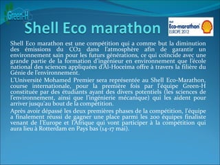 Shell Eco marathon est une compétition qui a comme but la diminution
des émissions du CO2 dans l’atmosphère afin de garantir un
environnement sain pour les futurs générations, ce qui coïncide avec une
grande partie de la formation d’ingénieur en environnement que l’école
national des sciences appliquées d’Al-Hoceima offre à travers la filière du
Génie de l’environnement.
L’Université Mohamed Premier sera représentée au Shell Eco-Marathon,
course internationale, pour la première fois par l'équipe Green-H
constituée par des étudiants ayant des divers potentiels (les sciences de
l’environnement, ainsi que l’ingénierie mécanique) qui les aident pour
arriver jusqu'au bout de la compétition.
Après avoir dépassé les deux premières phases de la compétition, l'équipe
a finalement réussi de gagner une place parmi les 200 équipes finaliste
venant de l’Europe et l’Afrique qui vont participer à la compétition qui
aura lieu à Rotterdam en Pays bas (14-17 mai).
 