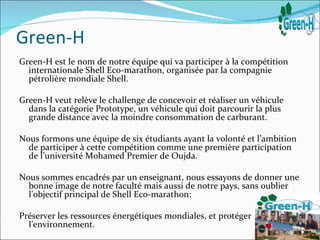 Green-H
Green-H est le nom de notre équipe qui va participer à la compétition
  internationale Shell Eco-marathon, organisée par la compagnie
  pétrolière mondiale Shell.

Green-H veut relève le challenge de concevoir et réaliser un véhicule
  dans la catégorie Prototype, un véhicule qui doit parcourir la plus
  grande distance avec la moindre consommation de carburant.

Nous formons une équipe de six étudiants ayant la volonté et l’ambition
  de participer à cette compétition comme une première participation
  de l’université Mohamed Premier de Oujda.

Nous sommes encadrés par un enseignant, nous essayons de donner une
  bonne image de notre faculté mais aussi de notre pays, sans oublier
  l’objectif principal de Shell Eco-marathon:

Préserver les ressources énergétiques mondiales, et protéger
  l’environnement.
 