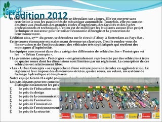 L’édition 2012
Le Shell Eco-Marathon est une épreuve se déroulant sur 4 jours. Elle est ouverte sans
   restriction à tous les passionnés de mécanique automobile. Toutefois, elle est surtout
   destinée aux étudiants des grandes écoles d’ingénieurs, des facultés et des lycées
   professionnels et techniques. L’enjeu est de mobiliser les étudiants autour d’un projet
   technique et novateur pour favoriser l’économie d’énergie et la protection de
   l’environnement.
L’édition 2012, 27ème du genre, se déroulera sur le circuit d’Ahoy à Rotterdam au Pays-Bas .
Cette course étonnante est maintenant devenue un classique. C’est le rendez-vous de
   l’innovation et de l’enthousiasme ; des véhicules très sophistiqués qui recèlent des
   montagnes d’ingéniosité.
Les équipes concourent dans deux catégories différentes de véhicules: les « Prototypes »et
   les « Urban Concepts ».
l La première catégorie « Prototypes » est généralement représentée par des véhicules à trois
   ou quatre roues dont les dimensions sont limitées par un règlement. La conception de ces
   véhicules est relativement libre.
v Les « Urban Concepts » se rapprochent d’une voiture pouvant circuler en agglomération. Le
   règlement leur impose des dimensions strictes, quatre roues, un volant, un système de
   freinage hydraulique et des phares.
Notre équipe Green-H a opté pour un véhicule catégorie « Prototypes ».
Les participants peuvent concourir pour différents prix qui ont leurs propres récompenses. On
   distingue notamment les prix suivants :
·      Le prix de l’éducation nationale
·      Le prix du design
·      Le prix de la communication
·      Le prix de l’animation
·      Le prix de l’innovation
·      Le prix de l’environnement
·      Le prix de la sécurité
 