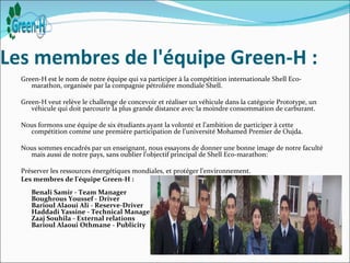 Les membres de l'équipe Green-H :
  Green-H est le nom de notre équipe qui va participer à la compétition internationale Shell Eco-
     marathon, organisée par la compagnie pétrolière mondiale Shell.

  Green-H veut relève le challenge de concevoir et réaliser un véhicule dans la catégorie Prototype, un
     véhicule qui doit parcourir la plus grande distance avec la moindre consommation de carburant.

  Nous formons une équipe de six étudiants ayant la volonté et l’ambition de participer à cette
    compétition comme une première participation de l’université Mohamed Premier de Oujda.

  Nous sommes encadrés par un enseignant, nous essayons de donner une bonne image de notre faculté
    mais aussi de notre pays, sans oublier l’objectif principal de Shell Eco-marathon:

  Préserver les ressources énergétiques mondiales, et protéger l’environnement.
  Les membres de l'équipe Green-H :
     Benali Samir - Team Manager
     Boughrous Youssef - Driver
     Barioul Alaoui Ali - Reserve-Driver
     Haddadi Yassine - Technical Manager
     Zaaj Souhila - External relations
     Barioul Alaoui Othmane - Publicity
 