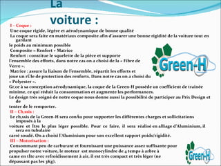 La
 I – Coque :
                    voiture :
 Une coque rigide, légère et aérodynamique de bonne qualité
 La coque sera faite en matériaux composite afin d’assurer une bonne rigidité de la voiture tout en
     gardant
le poids au minimum possible
 Composite = Renfort + Matrice
 Renfort : constitue le squelette de la pièce et supporte
l’ensemble des efforts, dans notre cas on a choisi de la « Fibre de
Verre ».
 Matrice : assure la liaison de l’ensemble, répartit les efforts et
joue un rôle de protection des renforts. Dans notre cas on a choisi du
« Polyester ».
Grâce à sa conception aérodynamique, la coque de la Green-H possède un coefficient de trainée
minime, ce qui réduit la consommation et augmente les performances.
Le design très soigné de notre coque nous donne aussi la possibilité de participer au Prix Design et
     de
tenter de le remporter.
 II – Châssis :
 Le châssis de la Green-H sera conçu pour supporter les différentes charges et sollicitations
     imposés à la
voiture et être le plus léger possible. Pour ce faire, il sera réalisé en alliage d’Aluminium, il
     sera en tubulaire
carré soudé. On a choisi l’Aluminium pour son excellent rapport poids/rigidité.
 III – Motorisation :
 Consommant peu de carburant et fournissant une puissance assez suffisante pour
propulser notre voiture, le moteur est monocylindre de 4 temps à arbre à
came en tête avec refroidissement à air, il est très compact et très léger (ne
dépassant pas les 3Kg).
 