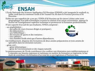 ENSAH
L'Ecole Nationale des Sciences Appliquées d'Al Hoceima (ENSAH) a été inaugurée le vendredi 25
    juillet 2008 dans la commune rurale d’Ait Youssef Ou Ali dans la Province province d’Al
    Hoceima.
Etalée sur une superficie de 5.700 m2, l’ENSA d’Al Hoceima est de nature à doter cette zone
    géographique d’un pôle scientifique à travers la création d’un noyau universitaire, appuyer le
    secteur de l’enseignement supérieur technique et promouvoir la formation professionnelle.
D’une capacité d’accueil de 500 étudiants, l’ENSA comprend :
- un amphithéâtre ;
    - des salles de cours (travaux dirigés et pratiques) ;
    - des laboratoires ;
    - une bibliothèque ;
    - des terrains de sports et des vestiaires ;
    - une cafétéria ;
    - une chambre froide ainsi que d’autres dépendances.
Cet établissement, dispense des formations de deux années préparatoires et trois années de
    spécialités dans les domaines suivants :
- génie civil ;
    - génie informatique ;
    - génie de l’environnement et des risques naturels.
Le positionnement de l’Ecole contribuera à lui conférer une dimension euro-méditerranéenne et
    à répondre aux besoins régionaux et nationaux en matière de formation en ingénierie, le but
    étant de contribuer à la formation d’un total de 10.000 ingénieurs à l’horizon 2010.
Source :http://webserver1.ump.ma/ecoles_facultes/ensah
 