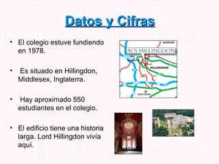 Datos y Cifras El colegio estuve fundiendo  en 1978. Es situado en  Hillingdon, Middlesex , Inglaterra. Hay aproximado 550 estudiantes en el colegio. El edificio tiene una historia larga. Lord Hillingdon vivía aquí.  