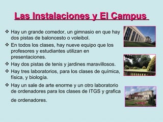 Las Instalaciones y El Campus   Hay un grande comedor, un gimnasio en que hay dos pistas de baloncesto o voleibol. En todos los clases, hay nueve equipo que los profesores y estudiantes utilizan en presentaciones. Hay dos pistas de tenis y jardines maravillosos. Hay tres laboratorios, para los clases de química, física, y biología. Hay un sale de arte enorme y un otro laboratorio de ordenadores para los clases de ITGS y grafica de ordenadores.   
