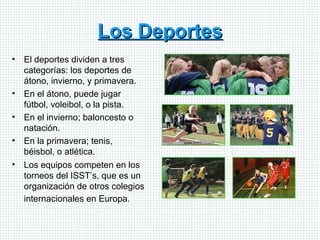 Los Deportes El deportes dividen a tres categorías: los deportes de átono, invierno, y primavera. En el átono, puede jugar fútbol, voleibol, o la pista.  En el invierno; baloncesto o natación.  En la primavera; tenis, béisbol, o atlética.  Los equipos competen en los torneos del ISST’s, que es un organización de otros colegios internacionales en Europa.   