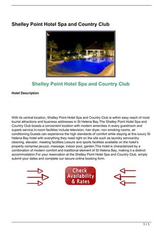 Shelley Point Hotel Spa and Country Club




                                                Shelley Point Hotel Spa and Country Club
                                   Hotel Description




                                   With its central location, Shelley Point Hotel Spa and Country Club is within easy reach of most
                                   tourist attractions and business addresses in St Helena Bay.The Shelley Point Hotel Spa and
                                   Country Club boasts a convenient location with modern amenities in every guestroom and
                                   superb service.In-room facilities include television, hair dryer, non smoking rooms, air
                                   conditioning.Guests can experience the high standards of comfort while staying at this luxury St
                                   Helena Bay hotel with everything they need right on the site such as laundry service/dry
                                   cleaning, elevator, meeting facilities.Leisure and sports facilities available on the hotel’s
                                   property comprise jacuzzi, massage, indoor pool, garden.This hotel is characterized by a
                                   combination of modern comfort and traditional element of St Helena Bay, making it a distinct
                                   accommodation.For your reservation at the Shelley Point Hotel Spa and Country Club, simply
                                   submit your dates and complete our secure online booking form.




                                                                                                                              1/1
Powered by TCPDF (www.tcpdf.org)
 