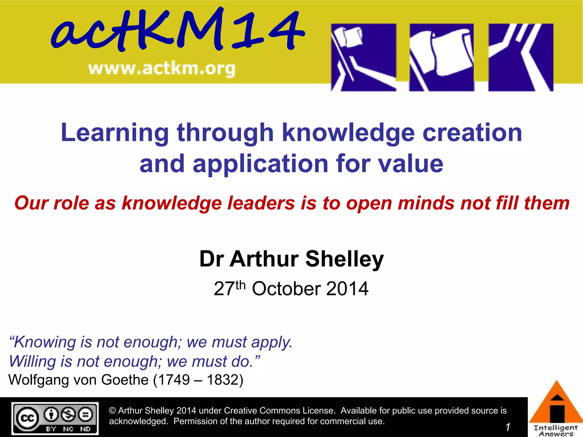 actKM14 
Learning through knowledge creation 
© Arthur Shelley 2014 under Creative Commons License. Available for public use provided source is 
acknowledged. Permission of the author required for commercial use. 
1 
and application for value 
Our role as knowledge leaders is to open minds not fill them 
Dr Arthur Shelley 
27th October 2014 
“Knowing is not enough; we must apply. 
Willing is not enough; we must do.” 
Wolfgang von Goethe (1749 – 1832) 
 