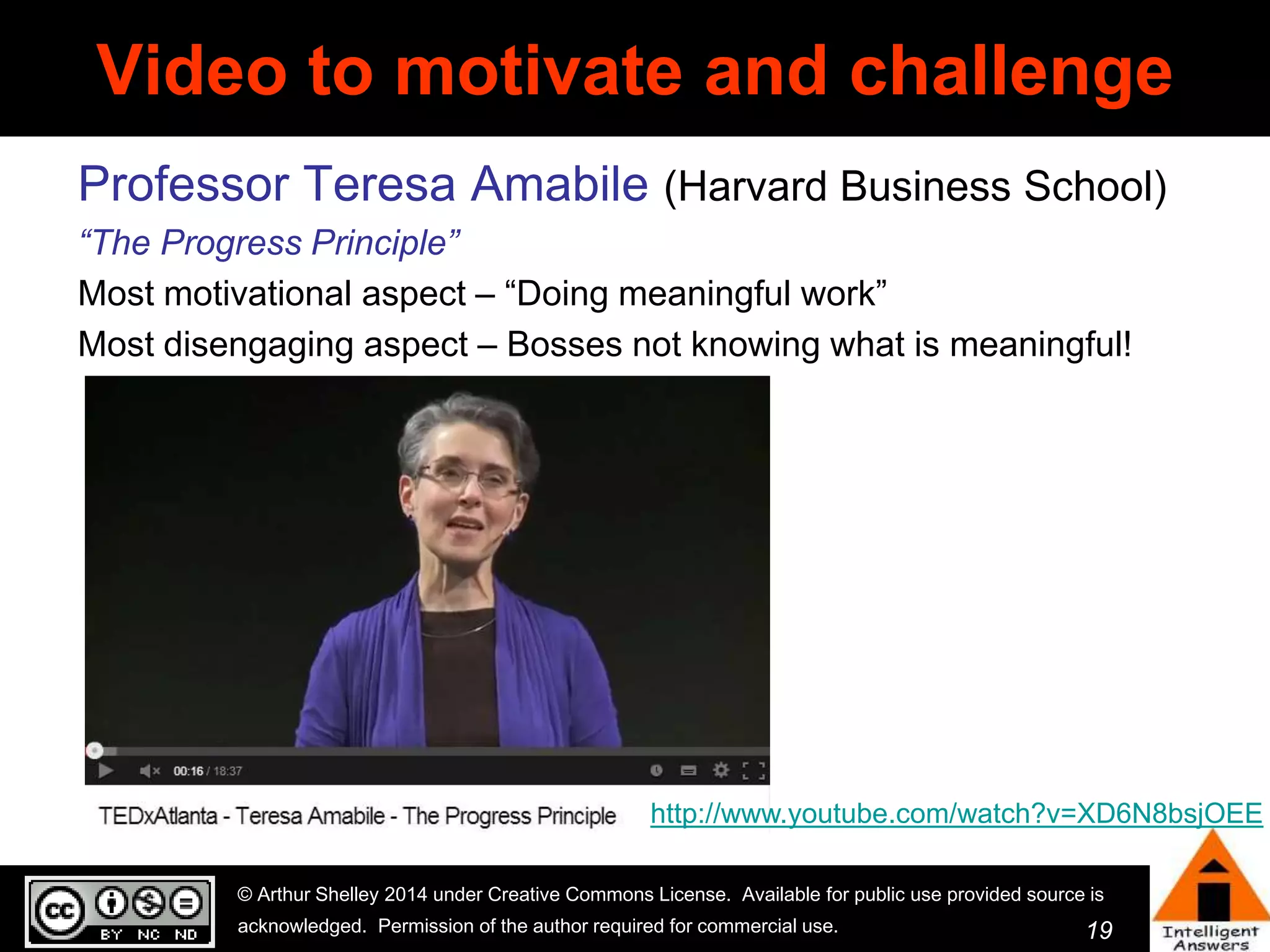 Video to motivate and challenge 
Professor Teresa Amabile (Harvard Business School) 
“The Progress Principle” 
Most motivational aspect – “Doing meaningful work” 
Most disengaging aspect – Bosses not knowing what is meaningful! 
http://www.youtube.com/watch?v=XD6N8bsjOEE 
© Arthur Shelley 2014 under Creative Commons License. Available for public use provided source is 
acknowledged. Permission of the author required for commercial use. 
19 
 