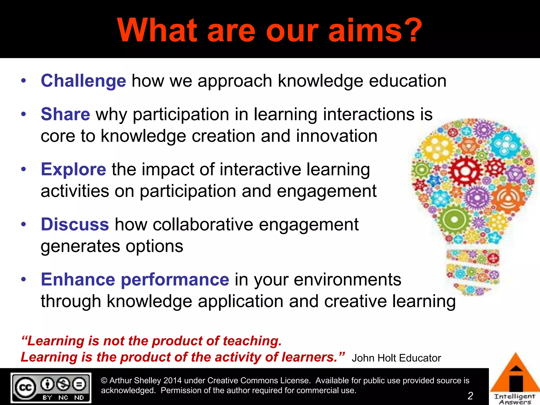 2 
What are our aims? 
• Challenge how we approach knowledge education 
• Share why participation in learning interactions is 
core to knowledge creation and innovation 
• Explore the impact of interactive learning 
activities on participation and engagement 
• Discuss how collaborative engagement 
generates options 
• Enhance performance in your environments 
through knowledge application and creative learning 
“Learning is not the product of teaching. 
Learning is the product of the activity of learners.” John Holt Educator 
© Arthur Shelley 2014 under Creative Commons License. Available for public use provided source is 
acknowledged. Permission of the author required for commercial use. 
 