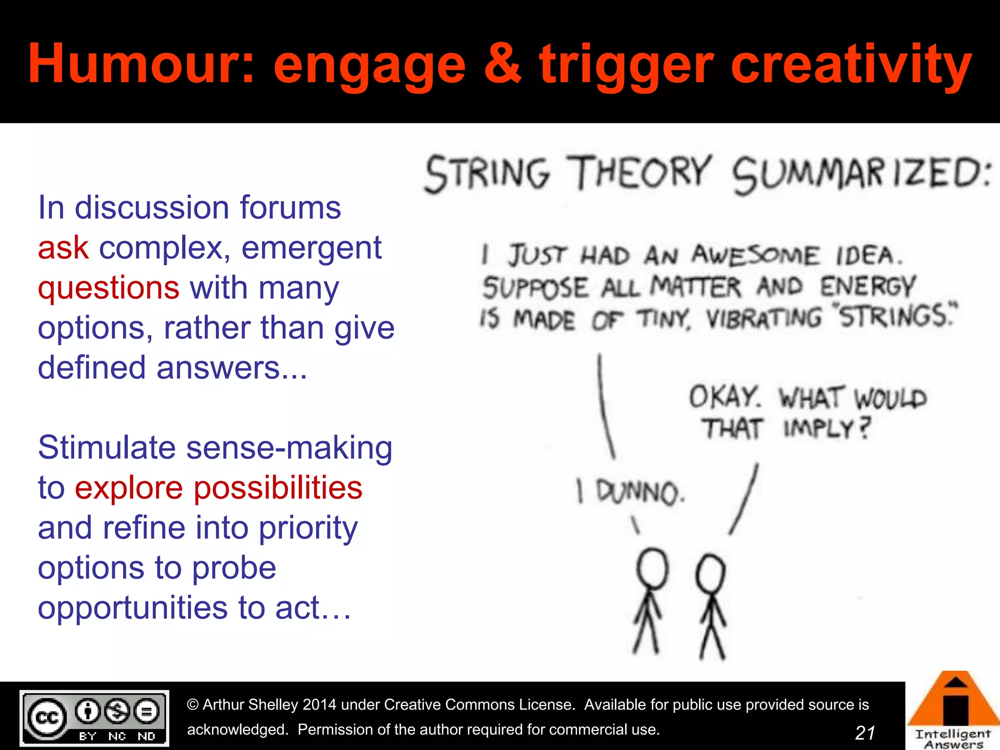 Humour: engage & trigger creativity 
© Arthur Shelley 2014 under Creative Commons License. Available for public use provided source is 
acknowledged. Permission of the author required for commercial use. 
21 
In discussion forums 
ask complex, emergent 
questions with many 
options, rather than give 
defined answers... 
Stimulate sense-making 
to explore possibilities 
and refine into priority 
options to probe 
opportunities to act… 
 