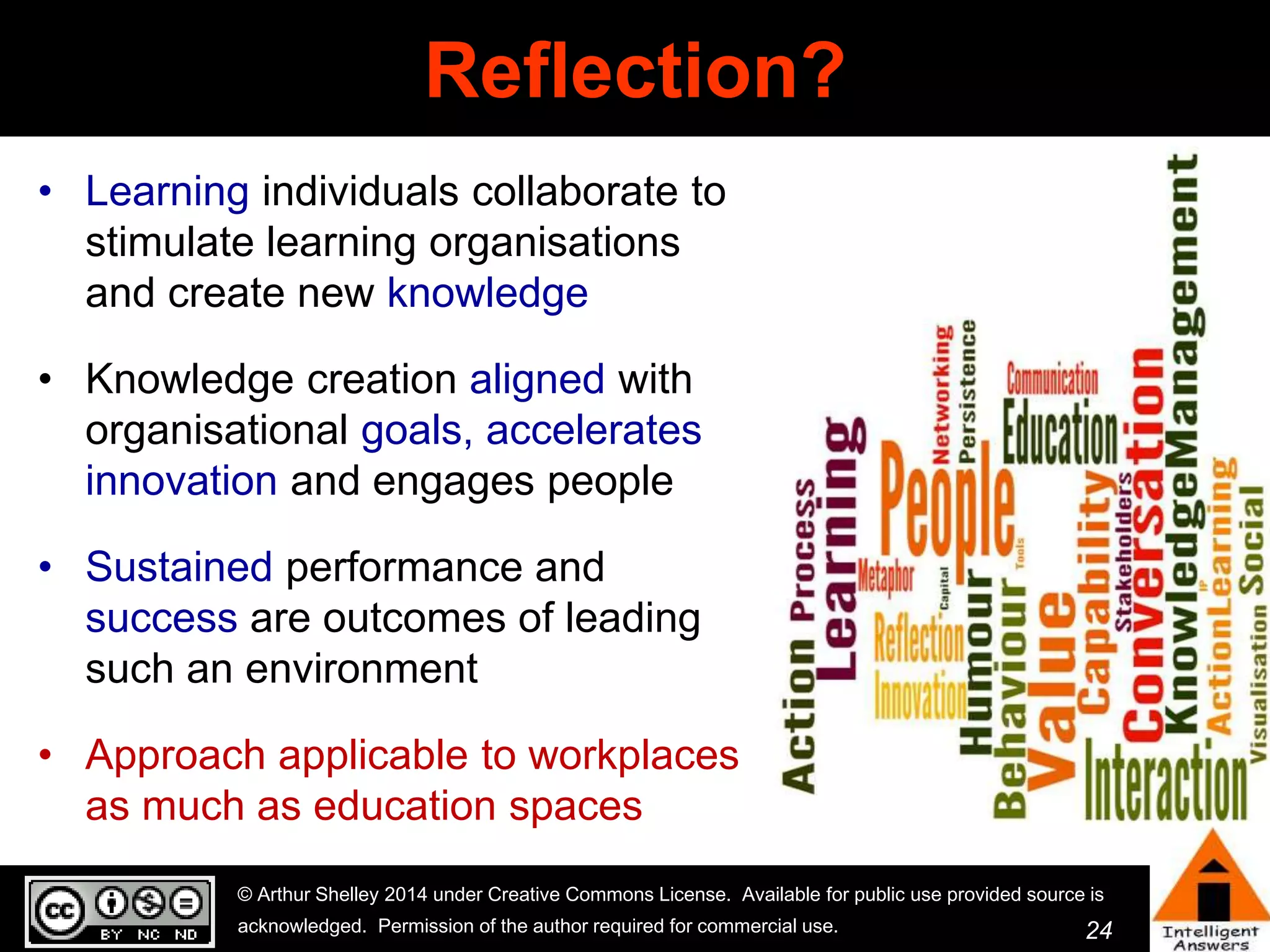 24 
Reflection? 
• Learning individuals collaborate to 
stimulate learning organisations 
and create new knowledge 
• Knowledge creation aligned with 
organisational goals, accelerates 
innovation and engages people 
• Sustained performance and 
success are outcomes of leading 
such an environment 
• Approach applicable to workplaces 
as much as education spaces 
© Arthur Shelley 2014 under Creative Commons License. Available for public use provided source is 
acknowledged. Permission of the author required for commercial use. 
 