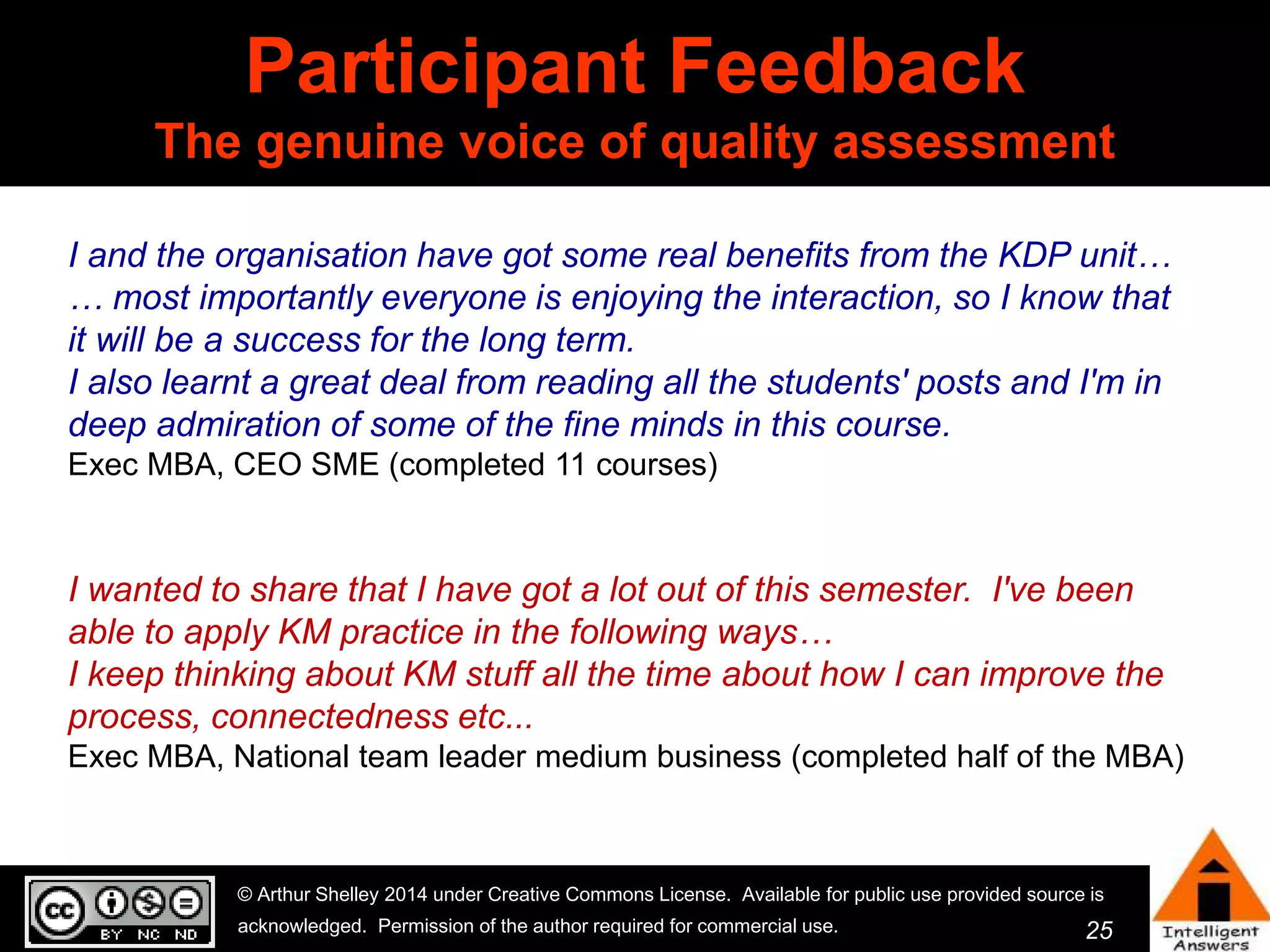 I and the organisation have got some real benefits from the KDP unit… 
… most importantly everyone is enjoying the interaction, so I know that 
it will be a success for the long term. 
I also learnt a great deal from reading all the students' posts and I'm in 
deep admiration of some of the fine minds in this course. 
Exec MBA, CEO SME (completed 11 courses) 
I wanted to share that I have got a lot out of this semester. I've been 
able to apply KM practice in the following ways… 
I keep thinking about KM stuff all the time about how I can improve the 
process, connectedness etc... 
Exec MBA, National team leader medium business (completed half of the MBA) 
25 
Participant Feedback 
The genuine voice of quality assessment 
© Arthur Shelley 2014 under Creative Commons License. Available for public use provided source is 
acknowledged. Permission of the author required for commercial use. 
 