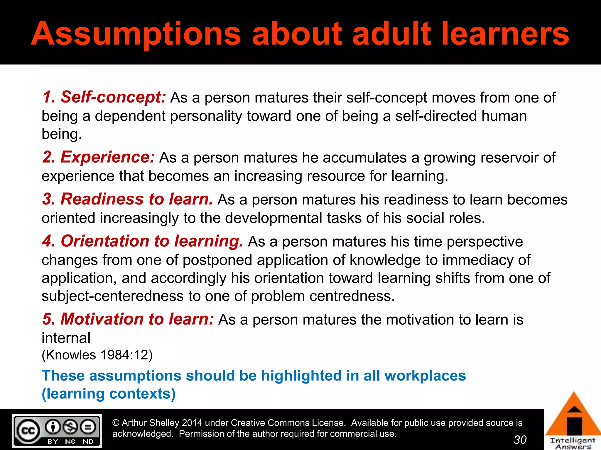Assumptions about adult learners 
1. Self-concept: As a person matures their self-concept moves from one of 
being a dependent personality toward one of being a self-directed human 
being. 
2. Experience: As a person matures he accumulates a growing reservoir of 
experience that becomes an increasing resource for learning. 
3. Readiness to learn. As a person matures his readiness to learn becomes 
oriented increasingly to the developmental tasks of his social roles. 
4. Orientation to learning. As a person matures his time perspective 
changes from one of postponed application of knowledge to immediacy of 
application, and accordingly his orientation toward learning shifts from one of 
subject-centeredness to one of problem centredness. 
5. Motivation to learn: As a person matures the motivation to learn is 
internal 
(Knowles 1984:12) 
These assumptions should be highlighted in all workplaces 
(learning contexts) 
© Arthur Shelley 2014 under Creative Commons License. Available for public use provided source is 
acknowledged. Permission of the author required for commercial use. 
30 
30 
 