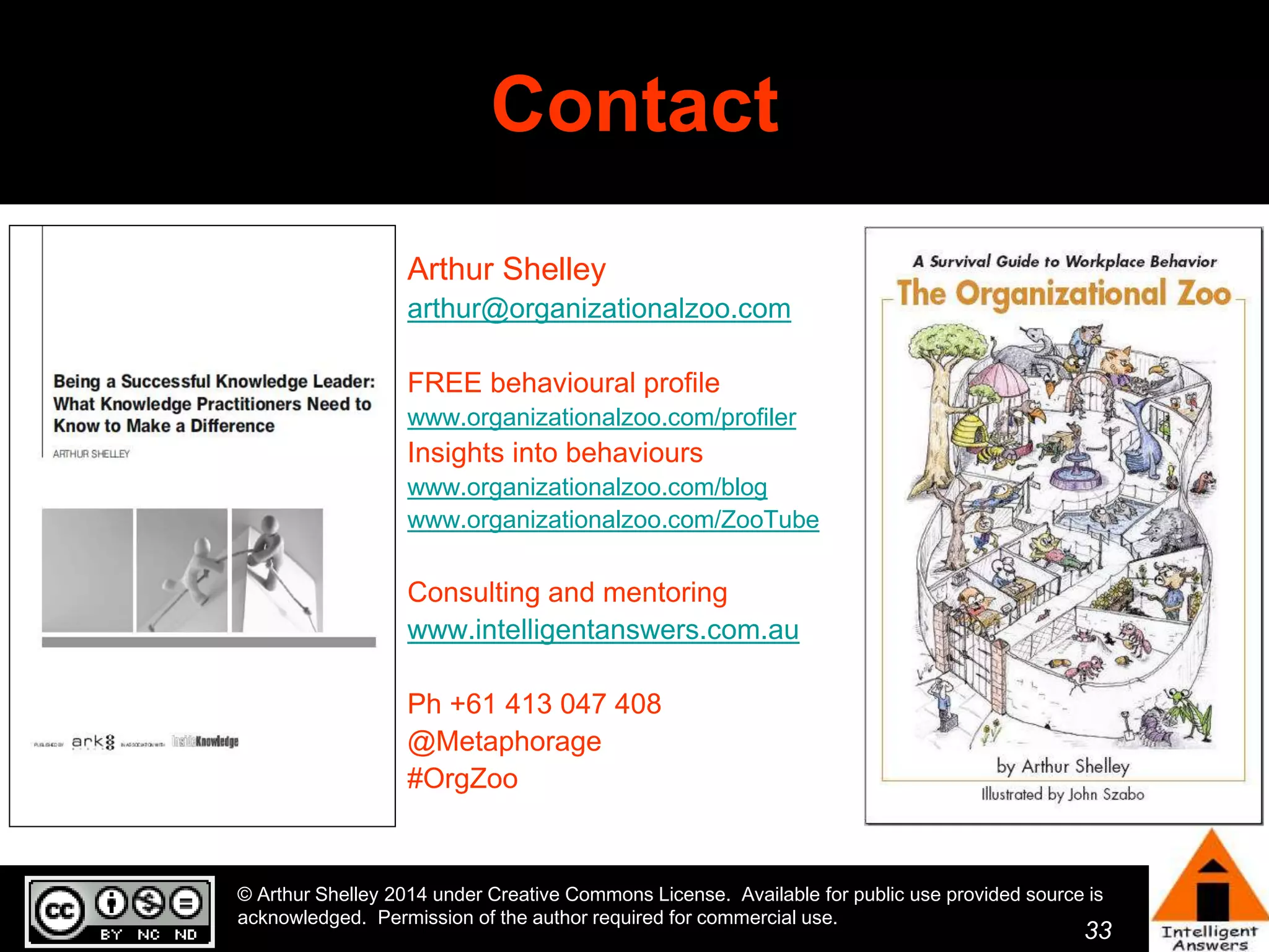 33 
Contact 
Arthur Shelley 
arthur@organizationalzoo.com 
FREE behavioural profile 
www.organizationalzoo.com/profiler 
Insights into behaviours 
www.organizationalzoo.com/blog 
www.organizationalzoo.com/ZooTube 
Consulting and mentoring 
www.intelligentanswers.com.au 
Ph +61 413 047 408 
@Metaphorage 
#OrgZoo 
© Arthur Shelley 2014 under Creative Commons License. Available for public use provided source is 
acknowledged. Permission of the author required for commercial use. 
