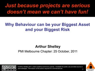 © Arthur Shelley 2011 under Creative Commons License.  Available for public use provided source is acknowledged.  Permission of the author required for commercial use. Just because projects are serious doesn’t mean we can’t have fun! Why Behaviour can be your Biggest Asset and your Biggest Risk Arthur Shelley PMI Melbourne Chapter: 25 October, 2011 